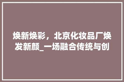 焕新焕彩，北京化妆品厂焕发新颜_一场融合传统与创新的美妆产业蜕变之旅 木雕艺术