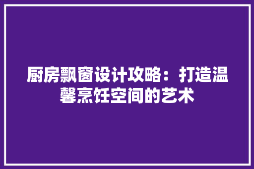 厨房飘窗设计攻略：打造温馨烹饪空间的艺术 卧室装修
