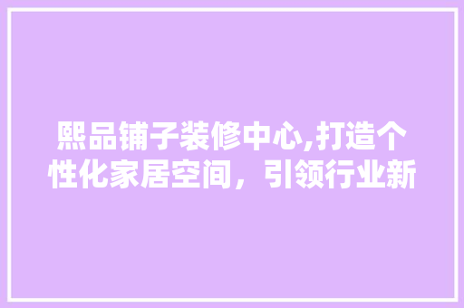 熙品铺子装修中心,打造个性化家居空间，引领行业新风尚 家居装修