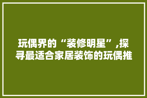 玩偶界的“装修明星”,探寻最适合家居装饰的玩偶推荐 客厅装修