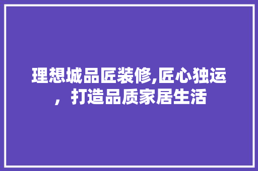 理想城品匠装修,匠心独运，打造品质家居生活 室内设计