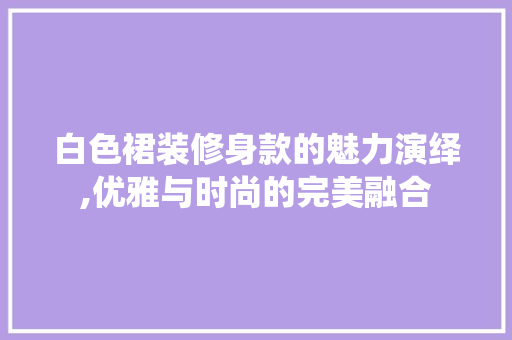 白色裙装修身款的魅力演绎,优雅与时尚的完美融合 卧室装修