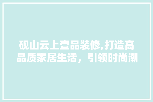 砚山云上壹品装修,打造高品质家居生活，引领时尚潮流