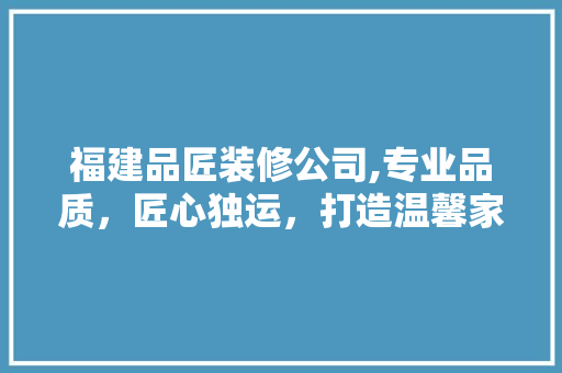 福建品匠装修公司,专业品质，匠心独运，打造温馨家居生活