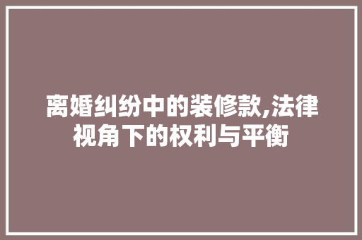 离婚纠纷中的装修款,法律视角下的权利与平衡 家居装修