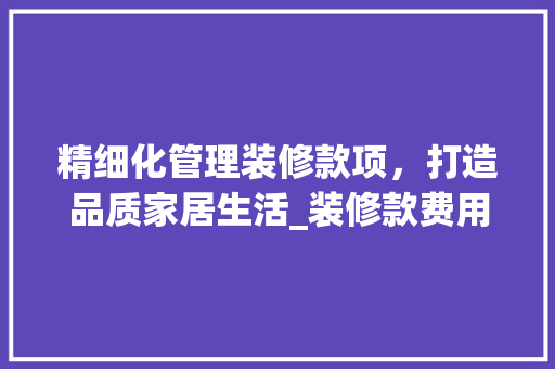 精细化管理装修款项，打造品质家居生活_装修款费用支出表格分析 室内设计