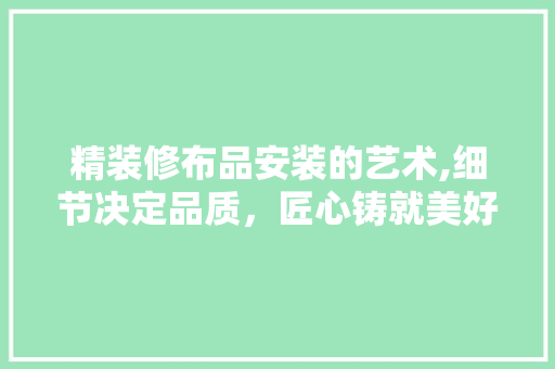 精装修布品安装的艺术,细节决定品质，匠心铸就美好家居 地板材料