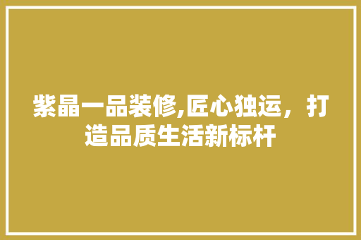 紫晶一品装修,匠心独运，打造品质生活新标杆 家居装修