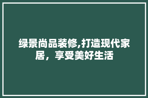 绿景尚品装修,打造现代家居，享受美好生活 家居装修