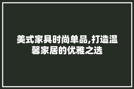 美式家具时尚单品,打造温馨家居的优雅之选 中式风格装饰