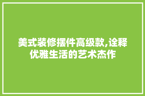 美式装修摆件高级款,诠释优雅生活的艺术杰作 中式风格装饰