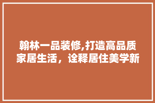 翰林一品装修,打造高品质家居生活，诠释居住美学新境界 软装设计