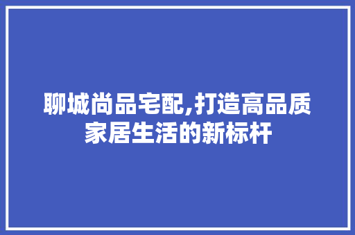 聊城尚品宅配,打造高品质家居生活的新标杆 木雕艺术