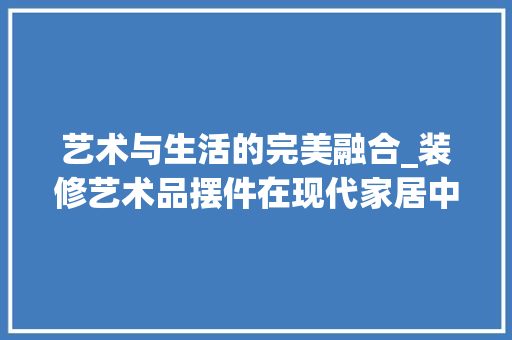 艺术与生活的完美融合_装修艺术品摆件在现代家居中的应用 软装设计