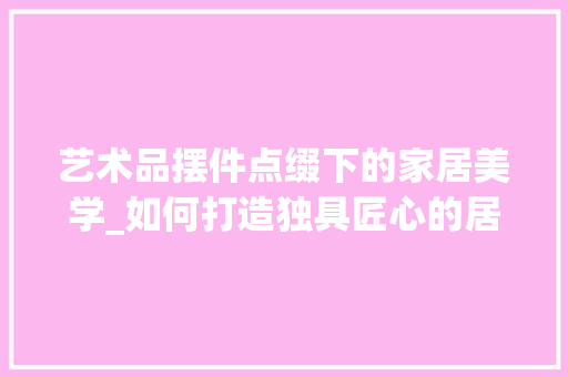 艺术品摆件点缀下的家居美学_如何打造独具匠心的居住空间 室内设计