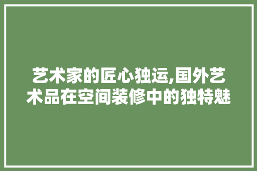 艺术家的匠心独运,国外艺术品在空间装修中的独特魅力 中式风格装饰