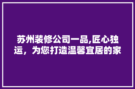 苏州装修公司一品,匠心独运，为您打造温馨宜居的家 木雕艺术