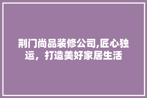 荆门尚品装修公司,匠心独运，打造美好家居生活