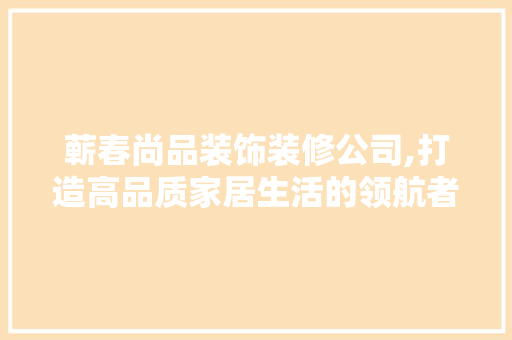 蕲春尚品装饰装修公司,打造高品质家居生活的领航者