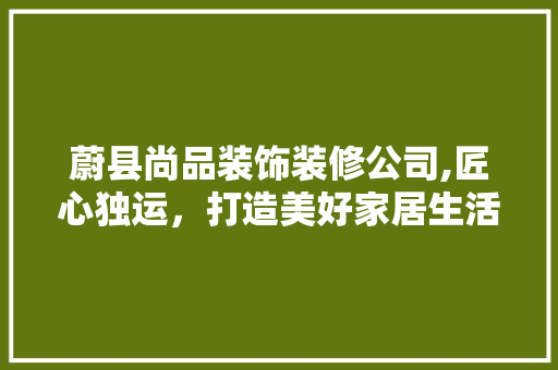 蔚县尚品装饰装修公司,匠心独运，打造美好家居生活 木雕艺术