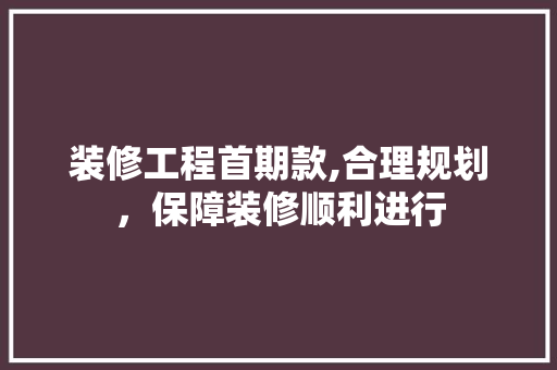 装修工程首期款,合理规划，保障装修顺利进行 家居装修