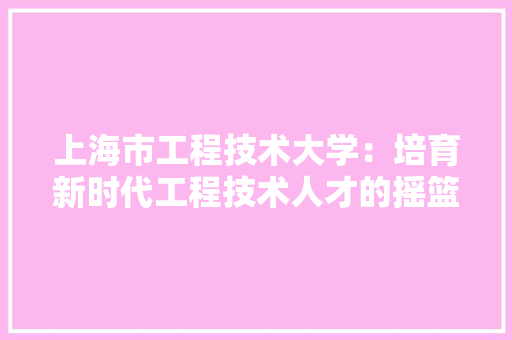 上海市工程技术大学：培育新时代工程技术人才的摇篮 软装设计