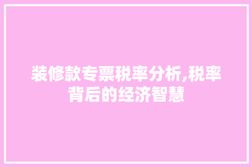装修款专票税率分析,税率背后的经济智慧