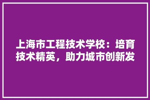 上海市工程技术学校：培育技术精英，助力城市创新发展 软装设计