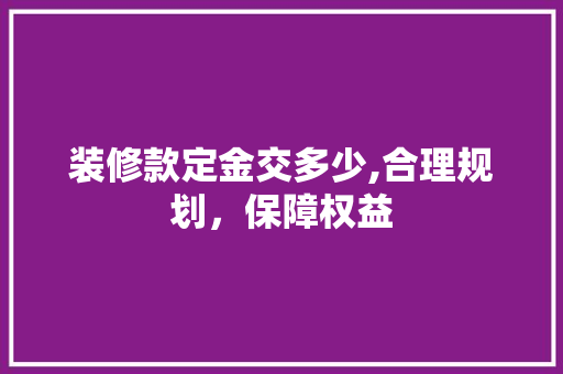 装修款定金交多少,合理规划，保障权益 家居装修