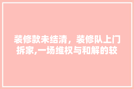 装修款未结清，装修队上门拆家,一场维权与和解的较量