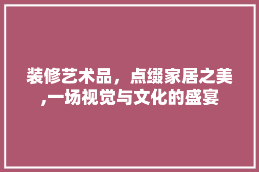 装修艺术品，点缀家居之美,一场视觉与文化的盛宴 家居装修