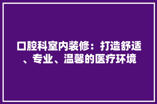 口腔科室内装修：打造舒适、专业、温馨的医疗环境 卧室装修