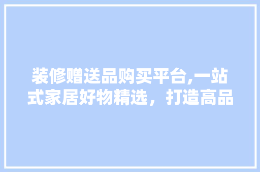 装修赠送品购买平台,一站式家居好物精选，打造高品质生活新体验