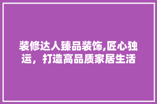 装修达人臻品装饰,匠心独运，打造高品质家居生活 木雕艺术