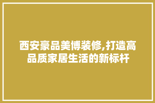 西安豪品美博装修,打造高品质家居生活的新标杆