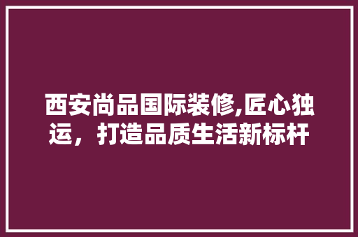 西安尚品国际装修,匠心独运,打造品质生活新标杆 现代风格装饰 西安尚品国际装修,匠心独运,打造品质生活新标杆 现代风格装饰