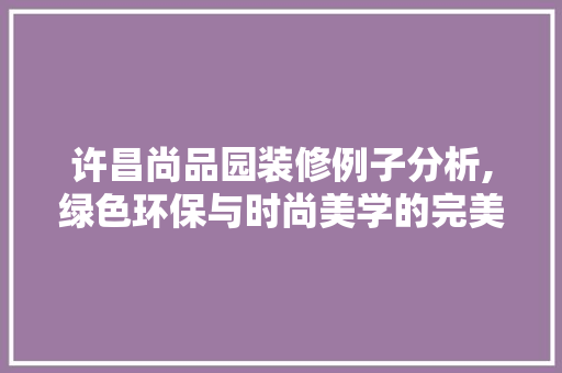 许昌尚品园装修例子分析,绿色环保与时尚美学的完美融合