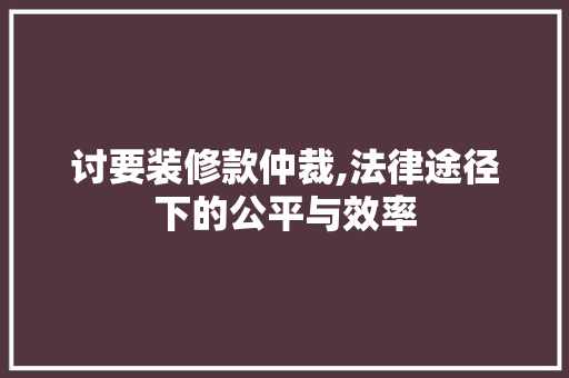 讨要装修款仲裁,法律途径下的公平与效率 中式风格装饰
