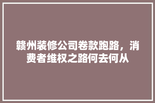 赣州装修公司卷款跑路，消费者维权之路何去何从 地板材料