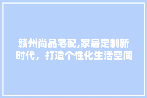 赣州尚品宅配,家居定制新时代，打造个性化生活空间