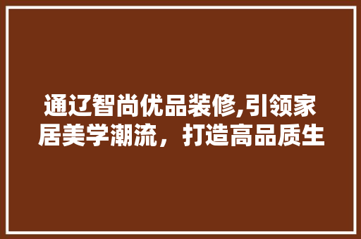 通辽智尚优品装修,引领家居美学潮流，打造高品质生活空间