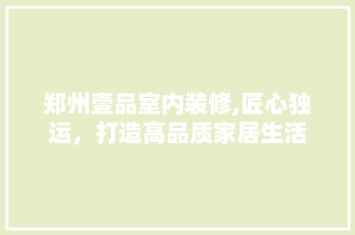 郑州壹品室内装修,匠心独运，打造高品质家居生活 家居装修