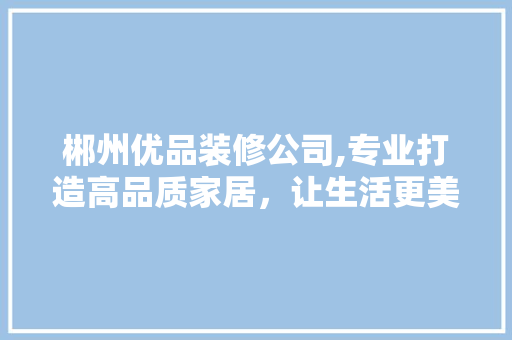 郴州优品装修公司,专业打造高品质家居，让生活更美好