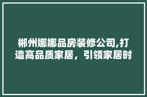 郴州娜娜品房装修公司,打造高品质家居，引领家居时尚潮流