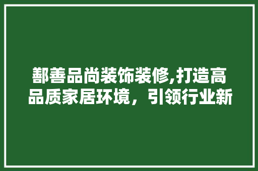 鄯善品尚装饰装修,打造高品质家居环境，引领行业新潮流 现代风格装饰
