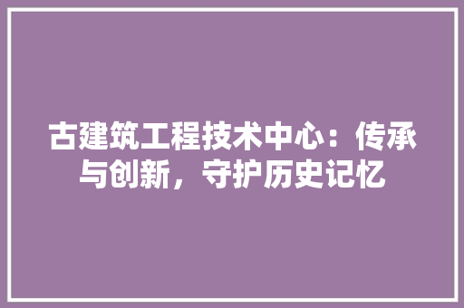古建筑工程技术中心：传承与创新，守护历史记忆