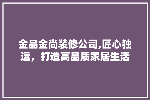 金品金尚装修公司,匠心独运，打造高品质家居生活 木雕艺术