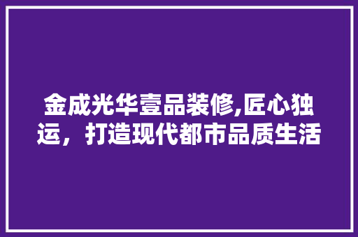 金成光华壹品装修,匠心独运，打造现代都市品质生活 软装设计