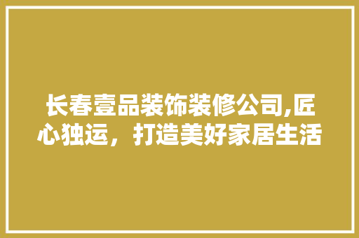 长春壹品装饰装修公司,匠心独运，打造美好家居生活