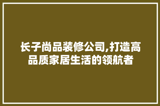 长子尚品装修公司,打造高品质家居生活的领航者 木雕艺术
